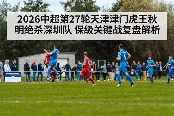 2026中超第27轮天津津门虎王秋明绝杀深圳队 保级关键战复盘解析